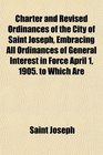Charter and Revised Ordinances of the City of Saint Joseph Embracing All Ordinances of General Interest in Force April 1 1905 to Which Are