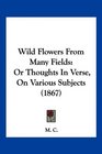 Wild Flowers From Many Fields Or Thoughts In Verse On Various Subjects