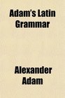 Adam's Latin Grammar With Numerous Additions and Improvements Designed to Aid the More Advanced Student by Fuller Elucidations of the Latin