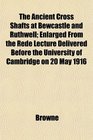 The Ancient Cross Shafts at Bewcastle and Ruthwell Enlarged From the Rede Lecture Delivered Before the University of Cambridge on 20 May 1916