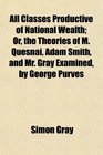 All Classes Productive of National Wealth Or the Theories of M Quesnai Adam Smith and Mr Gray Examined by George Purves