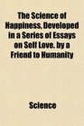 The Science of Happiness Developed in a Series of Essays on Self Love by a Friend to Humanity