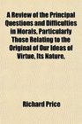 A Review of the Principal Questions and Difficulties in Morals Particularly Those Relating to the Original of Our Ideas of Virtue Its Nature