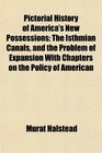 Pictorial History of America's New Possessions The Isthmian Canals and the Problem of Expansion With Chapters on the Policy of American