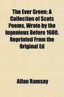 The Ever Green A Collection of Scots Poems Wrote by the Ingenious Before 1600 Reprinted From the Original Ed