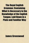 The Royal English Grammar Containing What Is Necessary to the Knowledge of the English Tongue Laid Down in a Plain and Familiar Way