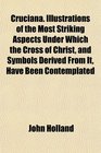 Cruciana Illustrations of the Most Striking Aspects Under Which the Cross of Christ and Symbols Derived From It Have Been Contemplated