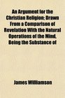An Argument for the Christian Religion Drawn From a Comparison of Revelation With the Natural Operations of the Mind Being the Substance of