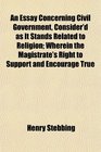 An Essay Concerning Civil Government Consider'd as It Stands Related to Religion Wherein the Magistrate's Right to Support and Encourage True