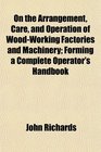 On the Arrangement Care and Operation of WoodWorking Factories and Machinery Forming a Complete Operator's Handbook