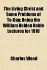 The Living Christ and Some Problems of ToDay Being the William Belden Noble Lectures for 1918