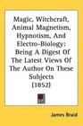 Magic Witchcraft Animal Magnetism Hypnotism And ElectroBiology Being A Digest Of The Latest Views Of The Author On These Subjects