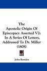 The Apostolic Origin Of Episcopacy Asserted V2 In A Series Of Letters Addressed To Dr Miller