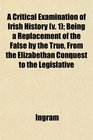A Critical Examination of Irish History  Being a Replacement of the False by the True From the Elizabethan Conquest to the Legislative