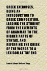 Greek Exercises Being an Introduction to Greek Composition Leading the Student From the Elements of Grammar to the Higher Parts of Syntax