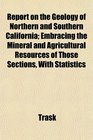 Report on the Geology of Northern and Southern California Embracing the Mineral and Agricultural Resources of Those Sections With Statistics