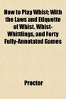 How to Play Whist With the Laws and Etiquette of Whist WhistWhittlings and Forty FullyAnnotated Games