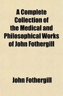 A Complete Collection of the Medical and Philosophical Works of John Fothergill