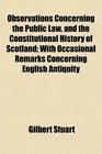 Observations Concerning the Public Law and the Constitutional History of Scotland With Occasional Remarks Concerning English Antiquity
