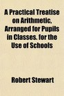 A Practical Treatise on Arithmetic Arranged for Pupils in Classes for the Use of Schools