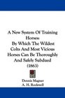 A New System Of Training Horses By Which The Wildest Colts And Most Vicious Horses Can Be Thoroughly And Safely Subdued