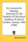 Six Lectures On Painting Delivered To The Students Of The Royal Academy Of Arts In London January 1904