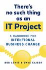 There's No Such Thing as an IT Project A Handbook for Intentional Business Change