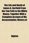 The Life and Death of James A Garfield From the Tow Path to the White House Together With a Complete Account of His Assassination History of
