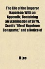 The Life of the Emperor Napoleon With an Appendix Containing an Examination of Sir W Scott's life of Napoleon Bonaparte and a Notice of