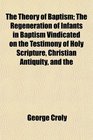 The Theory of Baptism The Regeneration of Infants in Baptism Vindicated on the Testimony of Holy Scripture Christian Antiquity and the