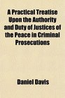 A Practical Treatise Upon the Authority and Duty of Justices of the Peace in Criminal Prosecutions