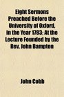 Eight Sermons Preached Before the University of Oxford in the Year 1783 At the Lecture Founded by the Rev John Bampton