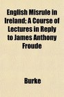 English Misrule in Ireland A Course of Lectures in Reply to James Anthony Froude