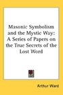 Masonic Symbolism and the Mystic Way A Series of Papers on the True Secrets of the Lost Word