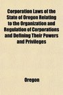 Corporation Laws of the State of Oregon Relating to the Organization and Regulation of Corporations and Defining Their Powers and Privileges