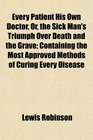 Every Patient His Own Doctor Or the Sick Man's Triumph Over Death and the Grave Containing the Most Approved Methods of Curing Every Disease