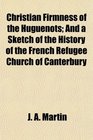 Christian Firmness of the Huguenots And a Sketch of the History of the French Refugee Church of Canterbury