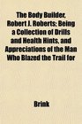 The Body Builder Robert J Roberts Being a Collection of Drills and Health Hints and Appreciations of the Man Who Blazed the Trail for