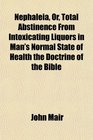 Nephaleia Or Total Abstinence From Intoxicating Liquors in Man's Normal State of Health the Doctrine of the Bible