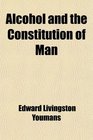Alcohol and the Constitution of Man Being a Popular Scientific Account of the Chemical History and Properties of Alcohol and Its Leading