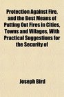 Protection Against Fire and the Best Means of Putting Out Fires in Cities Towns and Villages With Practical Suggestions for the Security of