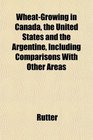 WheatGrowing in Canada the United States and the Argentine Including Comparisons With Other Areas
