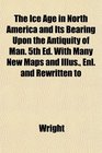 The Ice Age in North America and Its Bearing Upon the Antiquity of Man 5th Ed With Many New Maps and Illus Enl and Rewritten to