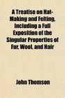 A Treatise on HatMaking and Felting Including a Full Exposition of the Singular Properties of Fur Wool and Hair