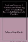 Business Mastery A Business and Planning Guide for Creating a Successful Healing Arts Practice