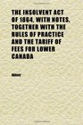 The Insolvent Act of 1864 With Notes Together With the Rules of Practice and the Tariff of Fees for Lower Canada