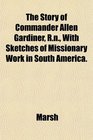 The Story of Commander Allen Gardiner Rn With Sketches of Missionary Work in South America