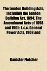 The London Building Acts Including the London Building Act 1894 The Amendment Acts of 1898 and 1905 Lcc General Power Acts 1908 and