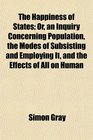 The Happiness of States Or an Inquiry Concerning Population the Modes of Subsisting and Employing It and the Effects of All on Human
