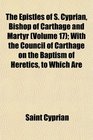 The Epistles of S Cyprian Bishop of Carthage and Martyr  With the Council of Carthage on the Baptism of Heretics to Which Are